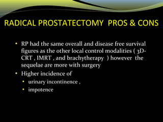 RADICAL PROSTATECTOMY PROS & CONS
• RP had the same overall and disease free survival
figures as the other local control modalities ( 3D-
CRT , IMRT , and brachytherapy ) however the
sequelae are more with surgery
• Higher incidence of
• urinary incontinence ,
• impotence
 