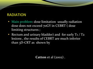 RADIATION
• Main problem: dose limitation usually radiation
dose does not exceed 70GY in CEBRT ( dose
limiting structures ;
• Rectum and urinary bladder) and for early T1 / T2
lesions , the results of CEBRT are much inferior
than 3D-CRT as shown by
Catton et al (2002) .
 