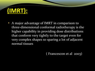 (IMRT):
• A major advantage of IMRT in comparison to
three-dimensional conformal radiotherapy is the
higher capability in providing dose distributions
that conform very tightly to the target even for
very complex shapes so sparing a lot of adjacent
normal tissues
( Francescon et al 2003)
 