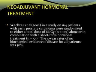 NEOADJUVANT HORMONAL
TREATMENT
• Wachter et al(2002) in a study on 164 patients
with early prostate carcinoma were randomized
to either a total dose of 66 Gy (n = 109) alone or in
combination with a short-term hormonal
treatment (n = 55) . The 4-year rates of no
biochemical evidence of disease for all patients
was 58%.
 