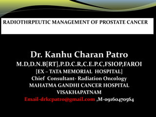 Dr. Kanhu Charan Patro
M.D,D.N.B[RT],P.D.C.R,C.E.P.C,FSIOP,FAROI
[EX – TATA MEMORIAL HOSPITAL]
Chief Consultant- Radiation Oncology
MAHATMA GANDHI CANCER HOSPITAL
VISAKHAPATNAM
Email-drkcpatro@gmail.com ,M-09160470564
RADIOTHRPEUTIC MANAGEMENT OF PROSTATE CANCER
 