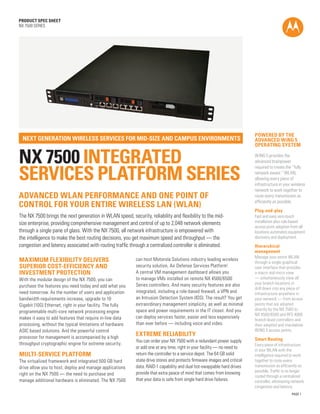 PAGE 1
PRODUCT SPEC SHEET
NX 7500 SERIES
NX 7500 Integrated
Services Platform SERIES
next generation wireless services for mid-size and campus environments
advanced WLan performance and one point of
Control for your entire wireless lan (WLAN)
The NX 7500 brings the next generation in WLAN speed, security, reliability and flexibility to the mid-
size enterprise, providing comprehensive management and control of up to 2,048 network elements
through a single pane of glass. With the NX 7500, all network infrastructure is empowered with
the intelligence to make the best routing decisions, you get maximum speed and throughput — the
congestion and latency associated with routing traffic through a centralized controller is eliminated.
powered by the
advanced wing 5
operating system
WiNG 5 provides the
advanced brainpower
required to create the “fully
network aware “ WLAN,
allowing every piece of
infrastructure in your wireless
network to work together to
route every transmission as
efficiently as possible.
Plug-and-play
Fast and easy zero-touch
installation plus rule-based
access point adoption from all
locations automates equipment
discovery and deployment.
Hierarchical
management
Manage your entire WLAN
through a single graphical
user interface that provides
a macro and micro view
— simultaneously view all
your branch locations or
drill down into any piece of
infrastructure anywhere in
your network — from access
points that are adopted
directly by the NX 7500 to
NX 4500/6500 and RFS 4000
branch-level controllers and
their adopted and standalone
WiNG 5 access points.
Smart Routing
Every piece of infrastructure
in your WLAN with the
intelligence required to work
together to route every
transmission as efficiently as
possible. Traffic is no longer
routed through a centralized
controller, eliminating network
congestion and latency.
maximum flexibility delivers
superior cost-efficiency and
investment protection
With the modular design of the NX 7500, you can
purchase the features you need today and add what you
need tomorrow. As the number of users and application
bandwidth requirements increase, upgrade to 10
Gigabit (10G) Ethernet, right in your facility. The fully
programmable multi-core network processing engine
makes it easy to add features that require in-line data
processing, without the typical limitations of hardware
ASIC based solutions. And the powerful control
processor for management is accompanied by a high
throughput cryptographic engine for extreme security.
multi-service platform
The virtualized framework and integrated 500 GB hard
drive allow you to host, deploy and manage applications
right on the NX 7500 — the need to purchase and
manage additional hardware is eliminated. The NX 7500
can host Motorola Solutions industry leading wireless
security solution, Air Defense Services Platform1
.
A central VM management dashboard allows you
to manage VMs installed on remote NX 4500/6500
Series controllers. And many security features are also
integrated, including a role-based firewall, a VPN and
an Intrusion Detection System (IDS). The result? You get
extraordinary management simplicity, as well as minimal
space and power requirements in the IT closet. And you
can deploy services faster, easier and less expensively
than ever before — including voice and video.
extreme reliability
You can order your NX 7500 with a redundant power supply
or add one at any time, right in your facility — no need to
return the controller to a service depot. The 64 GB solid
state drive stores and protects firmware images and critical
data. RAID-1 capability and dual hot-swappable hard drives
provide that extra peace of mind that comes from knowing
that your data is safe from single hard drive failures.
 
