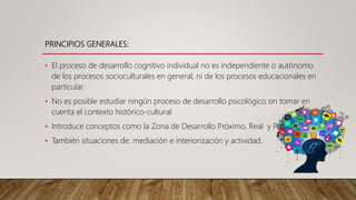 PRINCIPIOS GENERALES:
• El proceso de desarrollo cognitivo individual no es independiente o autónomo
de los procesos socioculturales en general, ni de los procesos educacionales en
particular.
• No es posible estudiar ningún proceso de desarrollo psicológico sin tomar en
cuenta el contexto histórico-cultural
• Introduce conceptos como la Zona de Desarrollo Próximo, Real y Potencial
• También situaciones de: mediación e interiorización y actividad.
 