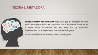 TEORÍA LIBERTADORA
PENSAMIENTO PEDAGOGICO: Nos dice que el educador no solo
educa sino que se educa en comunión con el educando. Nadie educa
a nadie, todos se educan. Por eso, este tipo de educación
liberalizadora no es depositaria sino que es dialogante.
La educación ha de ser creativa, activa y dialogante.
 