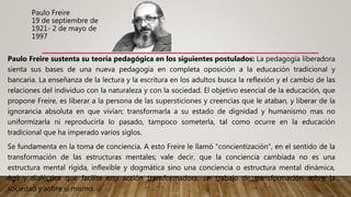 Paulo Freire
19 de septiembre de
1921- 2 de mayo de
1997
Paulo Freire sustenta su teoría pedagógica en los siguientes postulados: La pedagogía liberadora
sienta sus bases de una nueva pedagogía en completa oposición a la educación tradicional y
bancaria. La enseñanza de la lectura y la escritura en los adultos busca la reflexión y el cambio de las
relaciones del individuo con la naturaleza y con la sociedad. El objetivo esencial de la educación, que
propone Freire, es liberar a la persona de las supersticiones y creencias que le ataban, y liberar de la
ignorancia absoluta en que vivían; transformarla a su estado de dignidad y humanismo mas no
uniformizarla ni reproducirla lo pasado, tampoco someterla, tal como ocurre en la educación
tradicional que ha imperado varios siglos.
Se fundamenta en la toma de conciencia. A esto Freire le llamó "concientización", en el sentido de la
transformación de las estructuras mentales; vale decir, que la conciencia cambiada no es una
estructura mental rígida, inflexible y dogmática sino una conciencia o estructura mental dinámica,
ágil y dialéctica que facilite una acción transformadora, un trabajo de transformación sobre la
sociedad y sobre sí mismo.
 