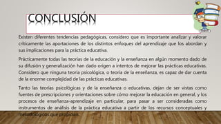 CONCLUSIÓN
Existen diferentes tendencias pedagógicas, considero que es importante analizar y valorar
críticamente las aportaciones de los distintos enfoques del aprendizaje que los abordan y
sus implicaciones para la práctica educativa.
Prácticamente todas las teorías de la educación y la enseñanza en algún momento dado de
su difusión y generalización han dado origen a intentos de mejorar las prácticas educativas.
Considero que ninguna teoría psicológica, o teoría de la enseñanza, es capaz de dar cuenta
de la enorme complejidad de las prácticas educativas.
Tanto las teorías psicológicas y de la enseñanza o educativas, dejan de ser vistas como
fuentes de prescripciones y orientaciones sobre cómo mejorar la educación en general, y los
procesos de enseñanza-aprendizaje en particular, para pasar a ser consideradas como
instrumentos de análisis de la práctica educativa a partir de los recursos conceptuales y
metodológicos que propician.
 