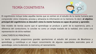 TEORÍA COGNITIVISTA
El cognitivismo incluye todas aquellas teorías que se centran en el estudio de la mente humana para
comprender cómo interpreta, procesa y almacena la información en la memoria. Es decir, el objetivo
principal del cognitivismo es descubrir cómo la mente humana es capaz de pensar y aprender.
Este modelo de teorías asume que el aprendizaje se produce a partir de la experiencia, pero, a
diferencia del conductismo, lo concibe no como un simple traslado de la realidad, sino como una
representación de dicha realidad.
CARACTERÍSTICAS PRINCIPALES
La teoría cognitiva proporciona grandes aportaciones al estudio del proceso de ﻿enseñanza y
aprendizaje, y contribuye a un mayor conocimiento de algunas capacidades esenciales para el
aprendizaje, como la atención, la memoria y el razonamiento.
 