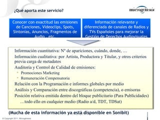 ¿Qué aporta este servicio? (Mucha de esta información ya está disponible en Sonibit) Conocer con exactitud las emisiones de Canciones, Videoclips, Spots, Sintonías, Anuncios, Fragmentos de Audio , etc. Información relevante y diferenciada de canales de Radios y TVs Españoles para mejorar la Gestión de Derechos Audiovisuales Información cuantitativa: Nº de apariciones, cuándo, donde, … Información cualitativa: por Artista, Productora y Titular, y otros criterios previa carga de metadatos Auditoría y Control de Calidad de emisiones: Promociones Marketing Remuneración Compensatoria Relación con la Programación e informes globales por medio Análisis y Comparación entre discográficas (competencia), o emisoras Posición relativa emitida dentro del bloque publicitario (Para Publicidades) … todo ello en cualquier medio (Radio a/d, TDT, TDSat) 