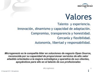 Valores Talento  y experiencia.  Innovación, dinamismo y capacidad de adaptación.  Compromiso, transparencia y honestidad.  Cercanía y flexibilidad.  Autonomía, libertad y responsabilidad.  Microgenesis es la compañía líder en soluciones de negocio Open Source,  reconocida por su capacidad de proporcionar servicios de alto valor añadido orientados a la mejora estratégica y operativa de sus clientes, apoyándose para ello en el talento de sus profesionales 