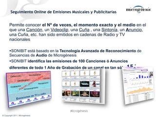 Seguimiento Online de Emisiones Musicales y Publicitarias Permite conocer  el Nº de veces, el momento exacto y el medio  en el que una  Canción , un  Videoclip , una  Cuña  , una  Sintonía , un  A nuncio , una Cuña, etc. han sido emitidos en cadenas de Radio y TV nacionales SONIBIT está basado en la  Tecnología Avanzada de Reconocimiento  de Secuencias de  Audio  de Microgénesis SONIBIT  identifica las emisiones de 100 Canciones ó Anuncios diferentes de todo 1 Año de Grabación de un canal en tan sólo  15 ´ 