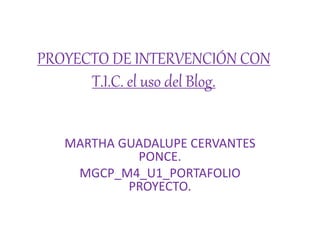 PROYECTO DE INTERVENCIÓN CON
T.I.C. el uso del Blog.
MARTHA GUADALUPE CERVANTES
PONCE.
MGCP_M4_U1_PORTAFOLIO
PROYECTO.
 