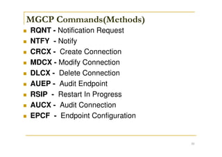 11
MGCP Commands(Methods)
RQNT - Notification Request
NTFY - Notify
CRCX - Create Connection
MDCX - Modify Connection
DLCX - Delete Connection
AUEP - Audit Endpoint
RSIP - Restart In Progress
AUCX - Audit Connection
EPCF - Endpoint Configuration
 