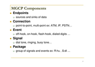 8
MGCP Components
Endpoints
sources and sinks of data
Connection
point-to-point, multi-point ex: ATM, IP, PSTN…
Event
off-hook, on-hook, flash-hook, dialed digits …
Signal
dial tone, ringing, busy tone…
Package
group of signals and events ex: R:hu , S:dl …
 