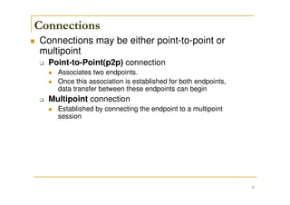 9
Connections
Connections may be either point-to-point or
multipoint
Point-to-Point(p2p) connection
Associates two endpoints.
Once this association is established for both endpoints,
data transfer between these endpoints can begin
Multipoint connection
Established by connecting the endpoint to a multipoint
session
 