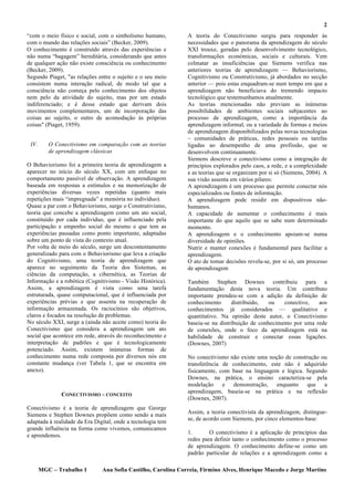 2
“com o meio físico e social, com o simbolismo humano,          A teoria do Conectivismo surgiu para responder às
com o mundo das relações sociais” (Becker, 2009).              necessidades que o panorama da aprendizagem do século
O conhecimento é construído através das experiências e         XXI trouxe, geradas pelo desenvolvimento tecnológico,
não numa “bagagem” hereditária, considerando que antes         transformações económicas, sociais e culturais. Vem
de qualquer ação não existe consciência ou conhecimento        colmatar as insuficiências que Siemens verifica nas
(Becker, 2009).                                                anteriores teorias de aprendizagem — Behaviorismo,
Segundo Piaget, "as relações entre o sujeito e o seu meio      Cognitivismo ou Construtivismo, já abordados no secção
consistem numa interação radical, de modo tal que a            anterior — pois estas enquadram-se num tempo em que a
consciência não começa pelo conhecimento dos objetos           aprendizagem não beneficiava do tremendo impacto
nem pelo da atividade do sujeito, mas por um estado            tecnológico que testemunhamos atualmente.
indiferenciado; e é desse estado que derivam dois              As teorias mencionadas não previam as inúmeras
movimentos complementares, um de incorporação das              possibilidades de ambientes sociais subjacentes ao
coisas ao sujeito, o outro de acomodação às próprias           processo de aprendizagem, como a importância da
coisas" (Piaget, 1959).                                        aprendizagem informal, ou a variedade de formas e meios
                                                               de aprendizagem disponibilizados pelas novas tecnologias
                                                               – comunidades de práticas, redes pessoais ou tarefas
 IV.      O Conectivismo em comparação com as teorias          ligadas ao desempenho de uma profissão, que se
          de aprendizagem clássicas                            desenvolvem continuamente.
                                                               Siemens descreve o conectivismo como a integração de
O Behaviorismo foi a primeira teoria de aprendizagem a         princípios explorados pelo caos, a rede, e a complexidade
aparecer no início do século XX, com um enfoque no             e as teorias que se organizam por si só (Siemens, 2004). A
comportamento passível de observação. A aprendizagem           sua visão assenta em vários pilares:
baseada em respostas a estímulos e na memorização de           A aprendizagem é um processo que permite conectar nós
experiências diversas vezes repetidas (quanto mais             especializados ou fontes de informação.
repetições mais “impregnada” a memória no indivíduo).          A aprendizagem pode residir em dispositivos não-
Quase a par com o Behaviorismo, surge o Construtivismo,        humanos.
teoria que concebe a aprendizagem como um ato social,          A capacidade de aumentar o conhecimento é mais
constituído por cada indivíduo, que é influenciado pela        importante do que aquilo que se sabe num determinado
participação e empenho social do mesmo e que tem as            momento.
experiências passadas como ponto importante, adaptadas         A aprendizagem e o conhecimento apoiam-se numa
sobre um ponto de vista do contexto atual.                     diversidade de opiniões.
Por volta de meio do século, surge um descontentamento         Nutrir e manter conexões é fundamental para facilitar a
generalizado para com o Behaviorismo que leva a criação        aprendizagem.
do Cognitivismo, uma teoria de aprendizagem que                O ato de tomar decisões revela-se, por si só, um processo
aparece no seguimento da Teoria dos Sistemas, as               de aprendizagem
ciências da computação, a cibernética, as Teorias de
Informação e a robótica (Cognitivismo - Visão Histórica).      Também Stephen Downes contribuiu para a
Assim, a aprendizagem é vista como uma tarefa                  fundamentação desta nova teoria. Um contributo
estruturada, quase computacional, que é influenciada por       importante prendeu-se com a adição da definição de
experiências prévias e que assenta na recuperação de           conhecimento      distribuído,   ou   conectivo,   aos
informação armazenada. Os raciocínios são objetivos,           conhecimentos já considerados — qualitativo e
claros e focados na resolução de problemas.                    quantitativo. Na opinião deste autor, o Conectivismo
No século XXI, surge a (ainda não aceite como) teoria do       baseia-se na distribuição de conhecimento por uma rede
Conectivismo que considera a aprendizagem um ato               de conexões, onde o foco da aprendizagem está na
social que acontece em rede, através do reconhecimento e       habilidade de construir e conectar essas ligações.
interpretação de padrões e que é tecnologicamente              (Downes, 2007)
potenciado. Assim, existem inúmeras formas de
conhecimento numa rede composta por diversos nós em            No conectivismo não existe uma noção de construção ou
constante mudança (ver Tabela 1, que se encontra em            transferência de conhecimento, este não é adquirido
anexo).                                                        fisicamente, com base na linguagem e lógica. Segundo
                                                               Downes, na prática, o ensino caracteriza-se pela
                                                               modelação e demonstração, enquanto que a
                                                               aprendizagem, baseia-se na prática e na reflexão
              CONECTIVISMO – CONCEITO
                                                               (Downes, 2007).
Conectivismo é a teoria de aprendizagem que George
Siemens e Stephen Downes propõem como sendo a mais             Assim, a teoria conectivista da aprendizagem, distingue-
                                                               se, de acordo com Siemens, por cinco elementos-base:
adaptada à realidade da Era Digital, onde a tecnologia tem
grande influência na forma como vivemos, comunicamos
                                                               1.       O conectivismo é a aplicação de princípios das
e aprendemos.
                                                               redes para definir tanto o conhecimento como o processo
                                                               de aprendizagem. O conhecimento define-se como um
                                                               padrão particular de relações e a aprendizagem como a

       MGC – Trabalho 1        Ana Sofia Castilho, Carolina Correia, Firmino Alves, Henrique Macedo e Jorge Martins
 