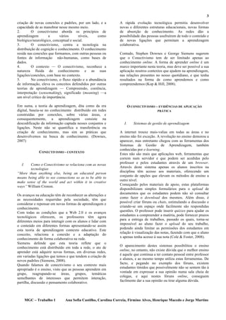3
criação de novas conexões e padrões, por um lado, e a         A rápida evolução tecnológica permitiu desenvolver
capacidade de as manobrar nesse mesmo meio.                   novas e diferentes estruturas educacionais, novas formas
2.        O conectivismo aborda os princípios de              de absorção de conhecimento. As redes dão a
aprendizagem         a      vários     níveis,     como       possibilidade das pessoas usufruírem de todo o conteúdo e
biológico/neurológico, conceptual e social.                   de novas ligações que permitam a aprendizagem
3.        O conectivismo, centra a tecnologia na              colaborativa.
distribuição de cognição e conhecimento. O conhecimento
reside nas conexões que formamos, com outras pessoas ou       Contudo, Stephen Downes e George Siemens sugerem
fontes de informação não-humanas, como bases de               que o Conectivismo tem de ser limitado apenas ao
dados.                                                        conhecimento online. A forma de aprender online é um
4.        O contexto — O conectivismo, reconhece a            marco importante nesta teoria, mas deve ser possível a sua
natureza fluida do conhecimento e as suas                     aplicação noutros contextos que ajudem na aprendizagem,
ligações/conexões, com base no contexto.                      nas relações presentes no nosso quotidiano, e que tenha
5.        No conectivismo, o fluxo rápido e a abundância      resultados na forma de como aprendemos e como
de informação, eleva os conceitos defendidos por outras       compreendemos (Kop & Hill, 2008).
teorias de aprendizagem — Compreensão, coerência,
interpretação (sensemaking), significado (meaning) —a
um nível critico de importância.

Em suma, a teoria da aprendizagem, dita como da era                   O CONECTIVISMO – EVIDÊNCIAS DE APLICAÇÃO
digital, baseia-se no conhecimento distribuído em redes                                PRÁTICA
construídas por conexões, sobre várias áreas, e
consequentemente, a aprendizagem consiste na
descodificação da informação captada nesses conjuntos e          I.      Sistemas de gestão de aprendizagem
ligações. Neste não se quantifica a transferência ou
criação de conhecimento, mas sim as práticas que              A internet trouxe mais-valias em todas as áreas e no
desenvolvemos na busca de conhecimento. (Downes,              ensino não foi exceção. A revolução no ensino demorou a
2007)                                                         aparecer, mas entretanto chegou com as ferramentas dos
                                                              Sistemas de Gestão de Aprendizagem, também
                                                              conhecidas por e-learning.
              CONECTIVISMO - CONTEXTO
                                                              Estes não são mais que aplicações web, ferramentas que
                                                              correm num servidor e que podem ser acedidas pelo
                                                              professor e pelos estudantes através de um browser.
  I.   Como o Conectivismo se relaciona com as novas
       tecnologias                                            Através deste sistema apenas os alunos inscritos na
                                                              disciplina têm acesso aos materiais, oferecendo um
“More than anything else, being an educated person
                                                              conjunto de opções que elevam os métodos de ensino a
means being able to see connections so as to be able to
                                                              outro nível.
make sense of the world and act within it in creative
                                                              Começando pelos materiais de apoio, estas plataformas
ways” William Cronon.
                                                              disponibilizam simples formulários para o upload de
                                                              documentos que os estudantes podem não só consultar
Os avanços na educação têm de reconhecer as alterações e
                                                              como fazer o download dos mesmos. Além disso, é
as necessidades requeridas pela sociedade, têm que
                                                              possível criar fóruns ou chats, estimulando a discussão e
considerar e repensar em novas formas de aprendizagem e
                                                              criando-se um espaço onde facilmente são respondidas
conhecimento.
Com todas as condições que a Web 2.0 e os avanços             questões. O professor pode inserir quizzes para ajudar os
tecnológicos oferecem, os professores têm agora               estudantes a compreender a matéria, pode fornecer prazos
                                                              para a entrega de trabalhos, passado os quais, torna-se
diferentes meios para interagir com os alunos e lidar com
                                                              impossível ao aluno fazer o upload do seu trabalho,
o conteúdo em diferentes formas apresentando-se assim
                                                              podendo ainda limitar as permissões dos estudantes em
esta teoria de aprendizagem contexto educativo. Este
                                                              relação à visualização das notas, fazendo com que o aluno
conceito, relaciona a conexão e a adaptação do
                                                              x apenas tenha acesso à sua nota (Cole & Foster, 2008).
conhecimento de forma colaborativa na rede.
Siemens defende que esta teoria reflete que o
                                                              O aparecimento destes sistemas possibilitou o ensino
conhecimento está distribuído em toda a rede, o ato de
                                                              online, no entanto, não existe dúvida que o melhor ensino
aprender está adquirir novas formas, em diversas redes,
                                                              é aquele que continua a ter contato pessoal entre professor
em variadas ligações que temos e que tendem a criação de
novos padrões (Siemens, 2008).                                e alunos, e ao mesmo tempo utiliza estas ferramentas. De
Quando falamos de conectivismo o seu contexto mais            facto, e pegando no exemplo dos fóruns, existem
                                                              estudantes tímidos que possivelmente não se sentem tão à
apropriado é o ensino, visto que as pessoas aprendem em
                                                              vontade em expressar a sua opinião numa sala cheia de
grupo, reagrupando-se áreas, grupos, temáticas
                                                              colegas, e aqui nestes fóruns online, conseguem
semelhantes de interesses que permitem interação,
                                                              facilmente dar a sua opinião ou tirar alguma dúvida.
partilha, discussão e pensamento colaborativo.



       MGC – Trabalho 1       Ana Sofia Castilho, Carolina Correia, Firmino Alves, Henrique Macedo e Jorge Martins
 