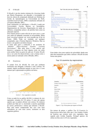 4
  II.      O Moodle

O Moodle é um dos muitos sistemas de e-learning criado
por Martin Dougiamas, um educador e investigador na
área da ciência da computação dedicado aos Sistemas de
Gestão de Aprendizagem na Universidade de Perth,
Austrália (Cole & Foster, 2008) e atualmente utilizado em
218 países (Moodle, 2001).
Entre instituições ou individuais, o Moodle é usado por
Universidades, Escolas Básicas ou Secundárias,
Departamentos do Governo, Organizações de saúde ou
militares, companhias aéreas e de petróleo bem como na
educação especial.
Este sistema possui a mais-valia de ser open source, e por
isso, pode ser adaptado consoante as necessidades. Basta
fazer download gratuito em www.moodle.org (Cole &
Foster, 2008). Pode ser instalado em qualquer
computador, seja o Sistema Operativo Windows, Mac ou
Linux e em quantos servidores desejar.
O nome pelo qual é conhecido é um acrónimo de
“Modular       Object-Oriented     Dynamic       Learning
                                                                           FIGURA 2 - Sites com mais utilizadores e cursos no Moodle
Environment”. Mas além disso é uma palavra que
descreve a preguiça em fazer alguma coisa, em como
seria melhor fazer ao gosto de cada um. O nome Moodle                 Estes dados vêm como espécie de curiosidade, dando uma
tem a ver como foi desenvolvido e com a forma como o                  ideia das instituições que estão a utilizar o Moodle de uma
ensino pode ser realizado online (Moodle, 2001).                      forma mais plena.


 III.      Estatísticas

O caráter livre do Moodle faz com que nenhuma
instituição seja obrigada a informar o está a utilizar. No
entanto, alguns escolheram registar os seus sites e é esse
número que é apresentado no gráfico em baixo.




                FIGURA   1 – Sites registados no moodle

Como se pode ler no gráfico 66,244 é o número de sites
registados, oriundos de 218 países. E estes são apenas
aqueles que se podem afirmar com certeza. Os números
acabam por falar por si, mostrando a enorme quantidade
de cursos, professores e alunos que utilizam o Moodle.                        Figura 3 - Top 10 dos países por registo no Moodle
Para uma maior compreensão dos sites com mais
utilizadores ou com mais cursos, incluímos os dois
seguintes gráficos.                                                   Em termos de países, o gráfico Top 10 Countries by
                                                                      Registrations deixa bem claro que é nos Estados Unidos
                                                                      da América que existem mais sites registados, logo
                                                                      seguido pela vizinha Espanha. Portugal aparece em
                                                                      sétimo na lista com 2,110 sites registados.




        MGC – Trabalho 1              Ana Sofia Castilho, Carolina Correia, Firmino Alves, Henrique Macedo e Jorge Martins
 