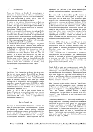 5
 IV.      Funcionalidades                                      vantagens que poderão existir numa aprendizagem
                                                               adotada ao conectivismo e alguns exemplos práticos.
Sendo um Sistema de Gestão de Aprendizagem e
oferecendo as ferramentas já referidas anteriormente,          Em suma, tudo se desencadeia quando Siemens e
podem ser configuradas cerca de 20 atividades diferentes,      Downes, teóricos da aprendizagem e blogueres, se
entre elas encontramos os fóruns, quizzes, áreas de            apercebem que os seus blogs lhes permitiam obter
disponibilização de material e de avaliação.                   conexões com o resto do mundo. Conexões essas que lhes
O acesso ao site pode ser feito através de um login ou         abriam novas portas de aprendizagem (Schwier, 2008).
pode ser assinado automaticamente a partir de outro            Depararam-se que as teorias tradicionais de aprendizagem
sistema. Estas opções são definidas pelo administrador, a      já não se encaixavam com a realidade e com a forma
mesma pessoa que atribuiu as nomeações de ‘estudante’          como os indivíduos aprendem. Ainda assim, admitem que
ou professor’ (Moodle, 2001).                                  todas as suas reflexões têm uma herança das teorias
Este é um sistema direcionado para a educação, podendo         anteriores, embora com o conectivismo seja possível a
ser organizado por semana ou tópico. Além disso,               aplicação de princípios de rede ao processo de
enquanto outros sistemas incentivam a disponibilização         aprendizagem. Siemens e Downes dão sempre grande
de material estático, no Moodle podem ser partilhados não      ênfase à conexão e à rede, ao contrário do que acontece
só documentos de texto como apresentações, vídeos, etc.        no Construtivismo de Jean Piaget e Lev Vygotshy.
O objetivo passa pela partilha de ideias e pela construção
do conhecimento (Cole & Foster, 2008).                         Siemens (2006) refere que a aprendizagem é uma
A comunidade de utilizadores e developers é tão grande         atividade constante nas nossas vidas, é contínua,
que torna-se simples aceder a tutoriais, tirar dúvidas ou      permanente e fluída e a tecnologia potencia-a cada vez
aprender dicas que melhorem a utilização da plataforma.        mais, ligando os indivíduos e conectado diversas áreas.
A facilidade e a eficiência deste sistema tem vindo a          Conexões essas que determinam o fluxo do
revolucionar o e-learning ao mesmo tempo que                   conhecimento.
complementa um curso presencial. Um dos casos de               Assim, é referido que o conhecimento é distribuído
sucesso é o da British Open University. Em 2009 foi            através de uma rede de conexões e que a aprendizagem
realizado um estudo tendo como base a utilização do            consiste na habilidade do aprendiz em conseguir construir
Moodle nesta escola e chegou-se à conclusão que não            e atravessar essas redes (Downes, 2007), em contraste
existia um sistema tão funcional como este. A plataforma       com o Construtivismo, onde o individuo constrói o seu
tornou-se numa ótima ferramenta de trabalho, onde              próprio conhecimento (Santos, 2012).
facilmente eram discutidas ideias (Kehrer, 2009).

                                                               Sendo desde o início um tema controverso, muitas têm
  V.      MOOC                                                 sido as críticas efetuadas pelos demais teóricos. Alguns
                                                               afirmam que a inovação na educação por vezes não passa
Os Massive Open Online Course são um tipo de curso e-          da reprodução de velhos métodos, desenvolvidos agora
learning por norma gratuito, desenvolvido por George           com novas ferramentas, mas onde nada de substancial se
Siemens e Stephen Downes, onde os participantes e os           altera, ao qual Siemens e Downes em resposta, afirmam
materiais estão distribuídos. O curso é obrigatoriamente       que as suas ideias têm obrigatoriamente que ter uma
aberto a qualquer individuo, não tendo por norma               herança das teorias anteriores.
qualquer tipo de pré-requisito, funcionado melhor, quanto
maior for o número de participantes. O MOOC foi criado         Plon Verhagen, um dos maiores críticos ao Conectivismo,
tendo como base as ‘leis’ do Conectivismo, sendo estes         considera não existir nada de novo neste e afirma até que
uma forma de conectar os instrutores com os participantes      é ‘filosofar sem fundamento’, onde a ‘suposta’ teoria não
e vice-versa (Wikipedia, 2012).                                passa de um ponto de vista pedagógico (Koop & Hill,
Assim, os MOOC são a mais recente forma de                     2008). Em resposta, Siemens escreve o artigo
desenvolvimento de cursos online, tendo como base os           “Connectivism: Learning Theory or Pastime of the Self-
Sistemas de Gestão de Aprendizagem, já expostos                Amused?” onde fundamenta a sua teoria, percorrendo
anteriormente. Os cursos online já disponibilizados            distintas áreas.
encontram-se em mooc.ca.
                                                               Também Bill Kerr critica o Conectivismo, expondo que as
                                                               teorias tradicionais existentes já respondem de uma forma
                  REFLEXÃO CRÍTICA
                                                               satisfatória ao contexto atual, apenas nos encontramos
                                                               numa era tecnológica e conectada (Koop & Hill, 2008).
Ao longo do presente trabalho foi exposto o conceito em
torno do termo conectivismo, ou como também é referido         Afirma ainda, que todo o contexto dos ambientes de
por Siemens e Downes, “network learning”, efetuada             conhecimento foi contabilizado na teoria de Vygotsky –
                                                               Construtivismo Social, tal como o Construtivismo de
uma comparação com as restantes teorias tradicionais, isto
                                                               Papert e Clark, com as suas comunidades de prática, tendo
é, em que contexto é possível observar a teoria,
                                                               estas teorias surgido muito antes das ideias de Siemens e
nomeadamente, a sua relação intrínseca com a tecnologia,
                                                               Downes (Koop & Hill, 2008).
o conhecimento distribuído, a aprendizagem em rede, as



       MGC – Trabalho 1        Ana Sofia Castilho, Carolina Correia, Firmino Alves, Henrique Macedo e Jorge Martins
 