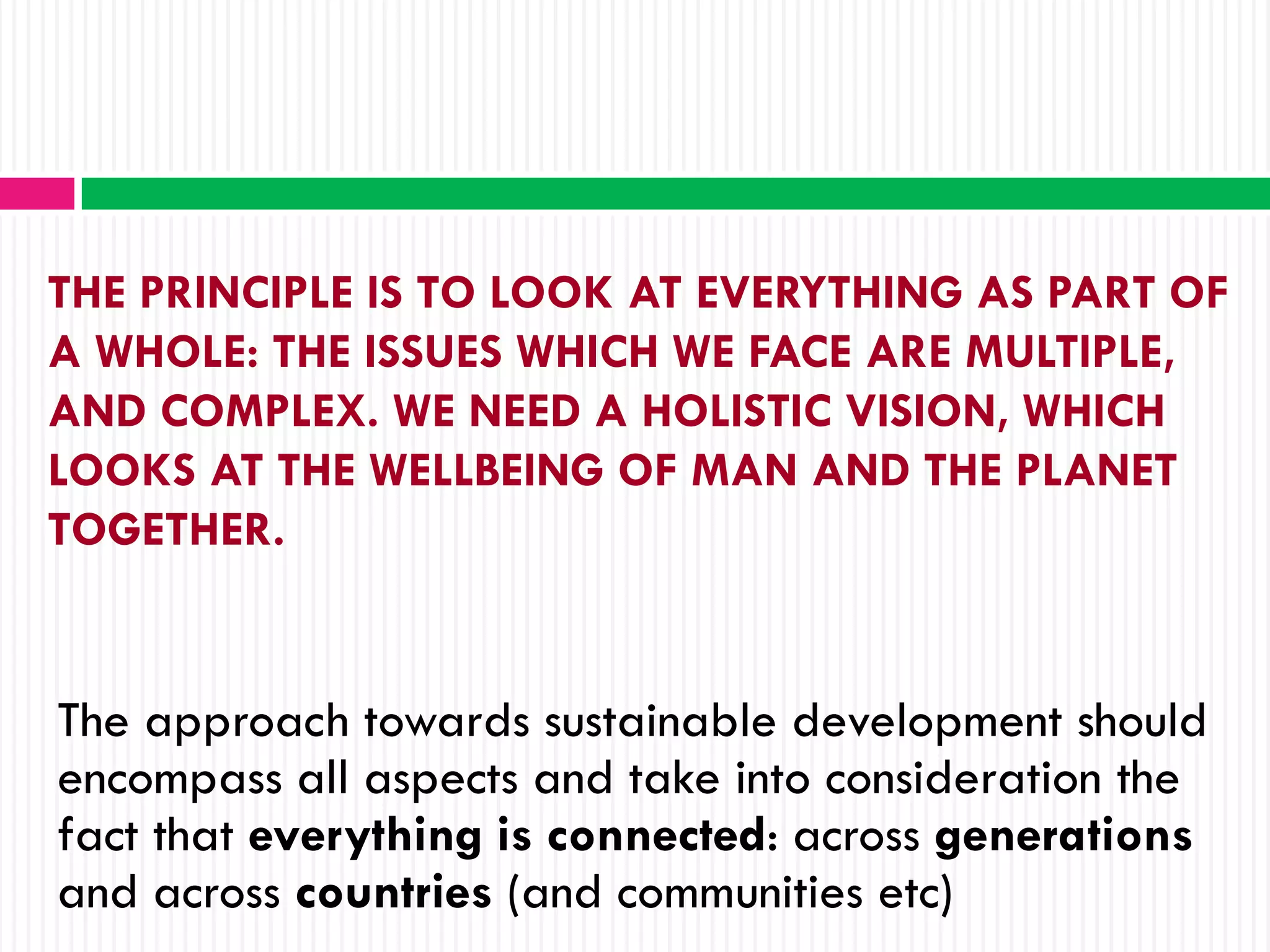 THE PRINCIPLE IS TO LOOK AT EVERYTHING AS PART OF
A WHOLE: THE ISSUES WHICH WE FACE ARE MULTIPLE,
AND COMPLEX. WE NEED A HOLISTIC VISION, WHICH
LOOKS AT THE WELLBEING OF MAN AND THE PLANET
TOGETHER.


The approach towards sustainable development should
encompass all aspects and take into consideration the
fact that everything is connected: across generations
and across countries (and communities etc)
 