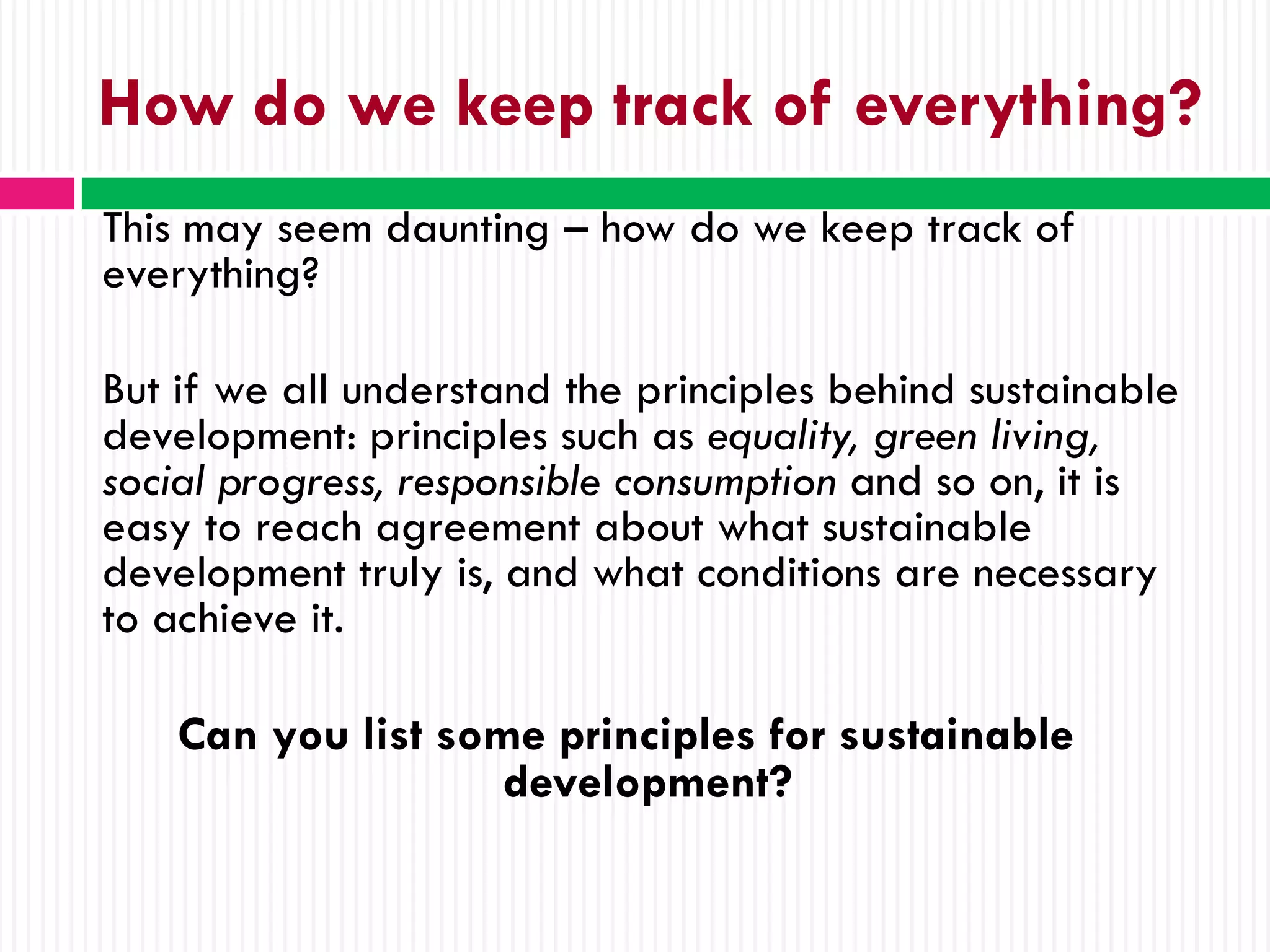 How do we keep track of everything?
This may seem daunting – how do we keep track of
everything?

But if we all understand the principles behind sustainable
development: principles such as equality, green living,
social progress, responsible consumption and so on, it is
easy to reach agreement about what sustainable
development truly is, and what conditions are necessary
to achieve it.

    Can you list some principles for sustainable
                    development?
 