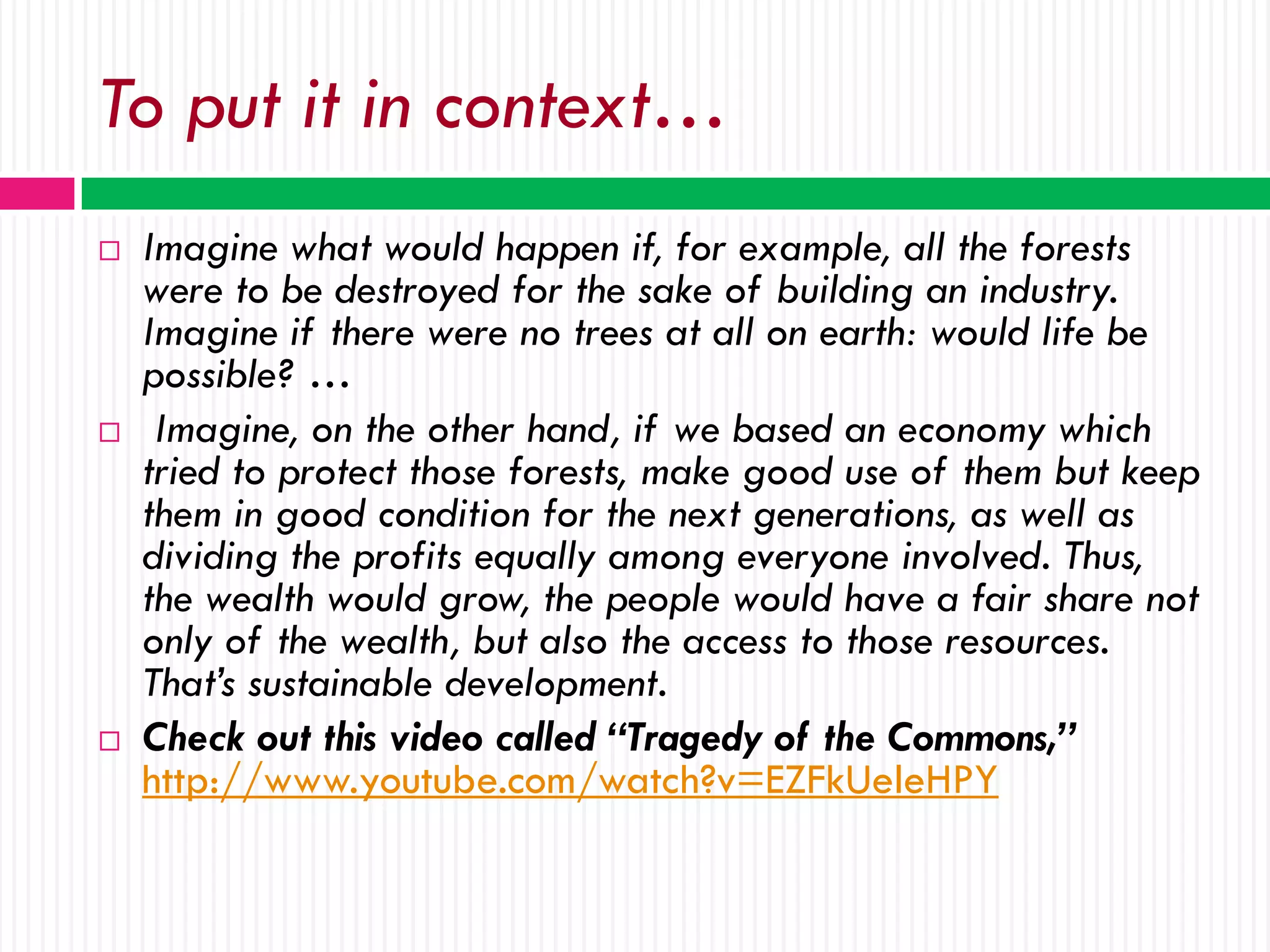 To put it in context…
   Imagine what would happen if, for example, all the forests
    were to be destroyed for the sake of building an industry.
    Imagine if there were no trees at all on earth: would life be
    possible? …
    Imagine, on the other hand, if we based an economy which
    tried to protect those forests, make good use of them but keep
    them in good condition for the next generations, as well as
    dividing the profits equally among everyone involved. Thus,
    the wealth would grow, the people would have a fair share not
    only of the wealth, but also the access to those resources.
    That’s sustainable development.
   Check out this video called “Tragedy of the Commons,”
    http://www.youtube.com/watch?v=EZFkUeleHPY
 