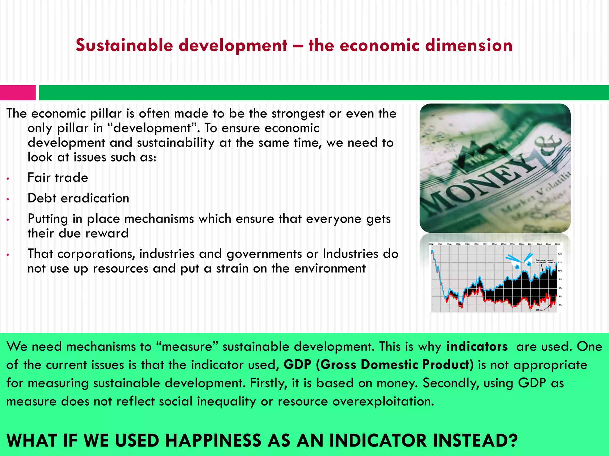 Sustainable development – the economic dimension


The economic pillar is often made to be the strongest or even the
   only pillar in “development”. To ensure economic
   development and sustainability at the same time, we need to
   look at issues such as:
•  Fair trade
•  Debt eradication
•  Putting in place mechanisms which ensure that everyone gets
   their due reward
•  That corporations, industries and governments or Industries do
   not use up resources and put a strain on the environment




We need mechanisms to “measure” sustainable development. This is why indicators are used. One
of the current issues is that the indicator used, GDP (Gross Domestic Product) is not appropriate
for measuring sustainable development. Firstly, it is based on money. Secondly, using GDP as
measure does not reflect social inequality or resource overexploitation.

WHAT IF WE USED HAPPINESS AS AN INDICATOR INSTEAD?
 