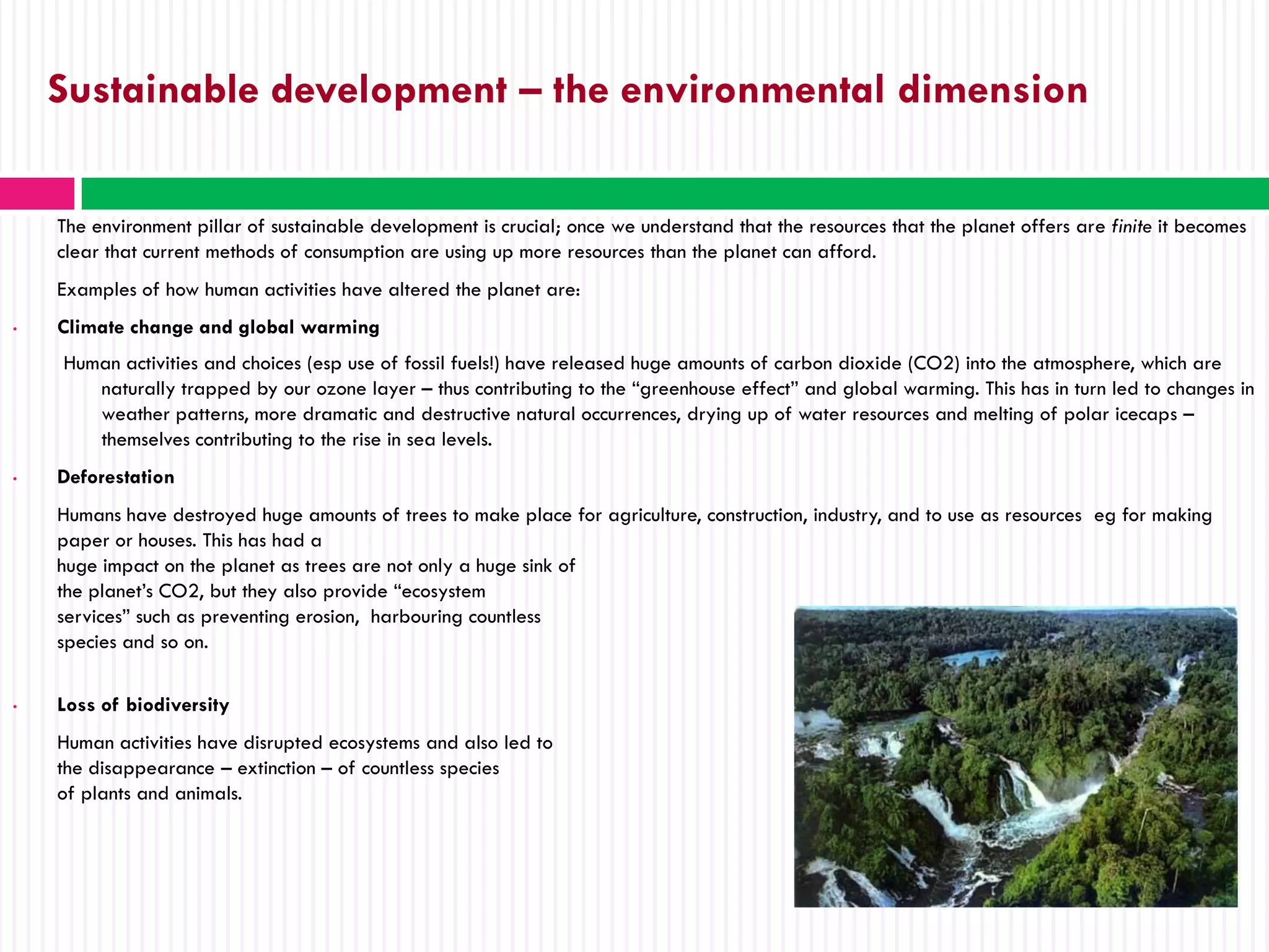 Sustainable development – the environmental dimension

    The environment pillar of sustainable development is crucial; once we understand that the resources that the planet offers are finite it becomes
    clear that current methods of consumption are using up more resources than the planet can afford.
    Examples of how human activities have altered the planet are:
•   Climate change and global warming
    Human activities and choices (esp use of fossil fuels!) have released huge amounts of carbon dioxide (CO2) into the atmosphere, which are
       naturally trapped by our ozone layer – thus contributing to the “greenhouse effect” and global warming. This has in turn led to changes in
       weather patterns, more dramatic and destructive natural occurrences, drying up of water resources and melting of polar icecaps –
       themselves contributing to the rise in sea levels.
•   Deforestation
    Humans have destroyed huge amounts of trees to make place for agriculture, construction, industry, and to use as resources eg for making
    paper or houses. This has had a
    huge impact on the planet as trees are not only a huge sink of
    the planet’s CO2, but they also provide “ecosystem
    services” such as preventing erosion, harbouring countless
    species and so on.

•   Loss of biodiversity
    Human activities have disrupted ecosystems and also led to
    the disappearance – extinction – of countless species
    of plants and animals.
 