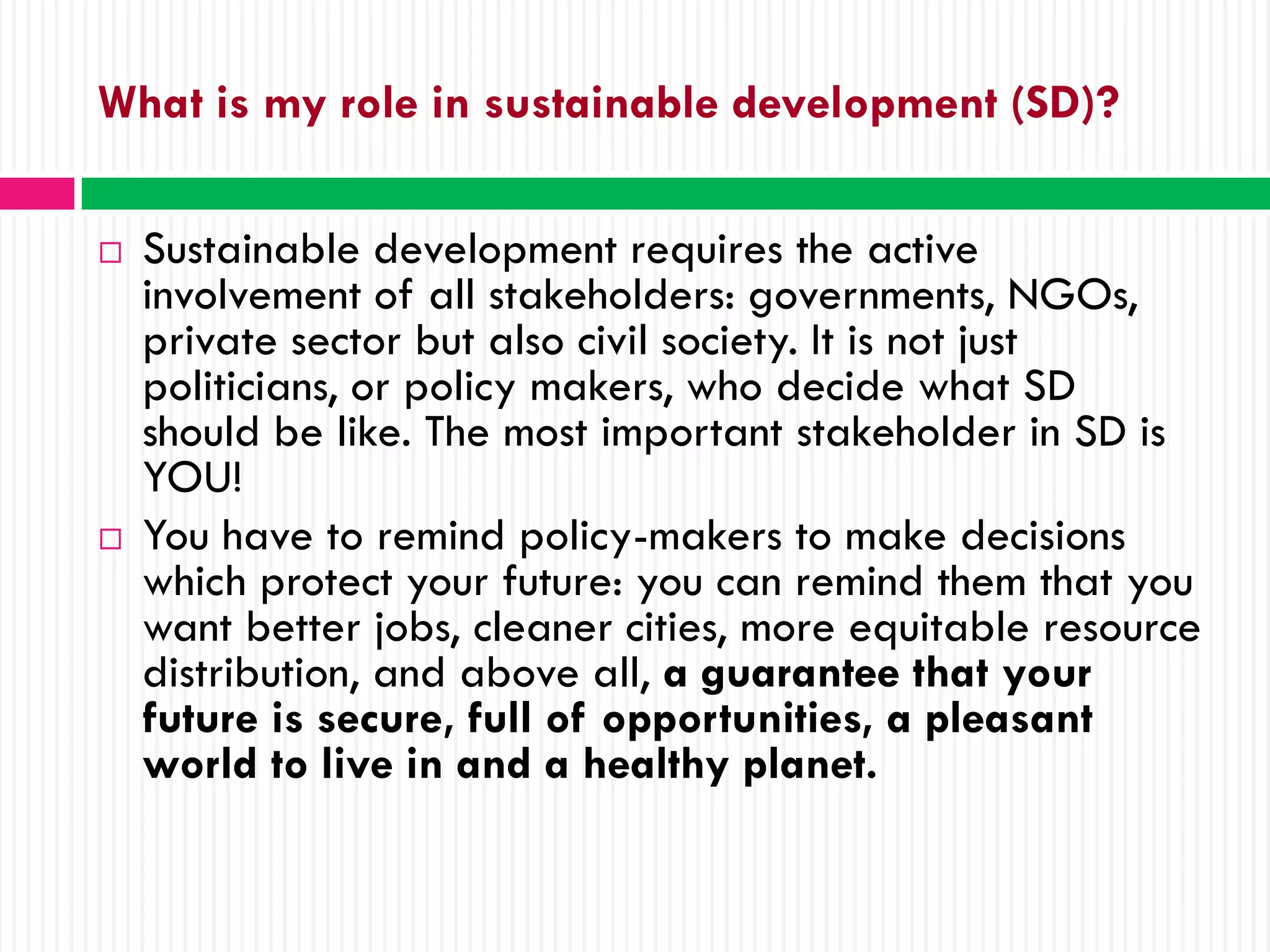 What is my role in sustainable development (SD)?

   Sustainable development requires the active
    involvement of all stakeholders: governments, NGOs,
    private sector but also civil society. It is not just
    politicians, or policy makers, who decide what SD
    should be like. The most important stakeholder in SD is
    YOU!
   You have to remind policy-makers to make decisions
    which protect your future: you can remind them that you
    want better jobs, cleaner cities, more equitable resource
    distribution, and above all, a guarantee that your
    future is secure, full of opportunities, a pleasant
    world to live in and a healthy planet.
 