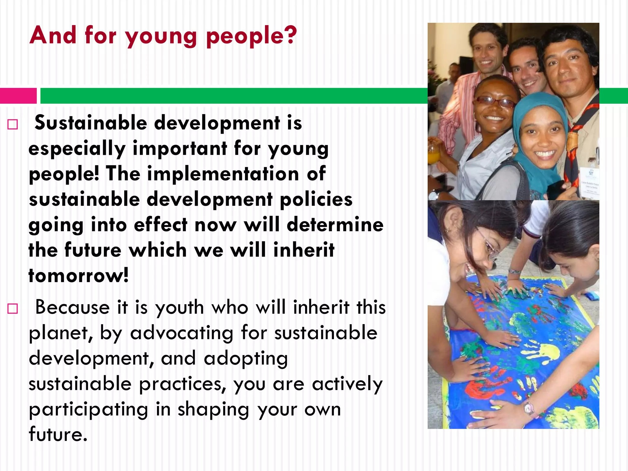 And for young people?


    Sustainable development is
    especially important for young
    people! The implementation of
    sustainable development policies
    going into effect now will determine
    the future which we will inherit
    tomorrow!
    Because it is youth who will inherit this
    planet, by advocating for sustainable
    development, and adopting
    sustainable practices, you are actively
    participating in shaping your own
    future.
 