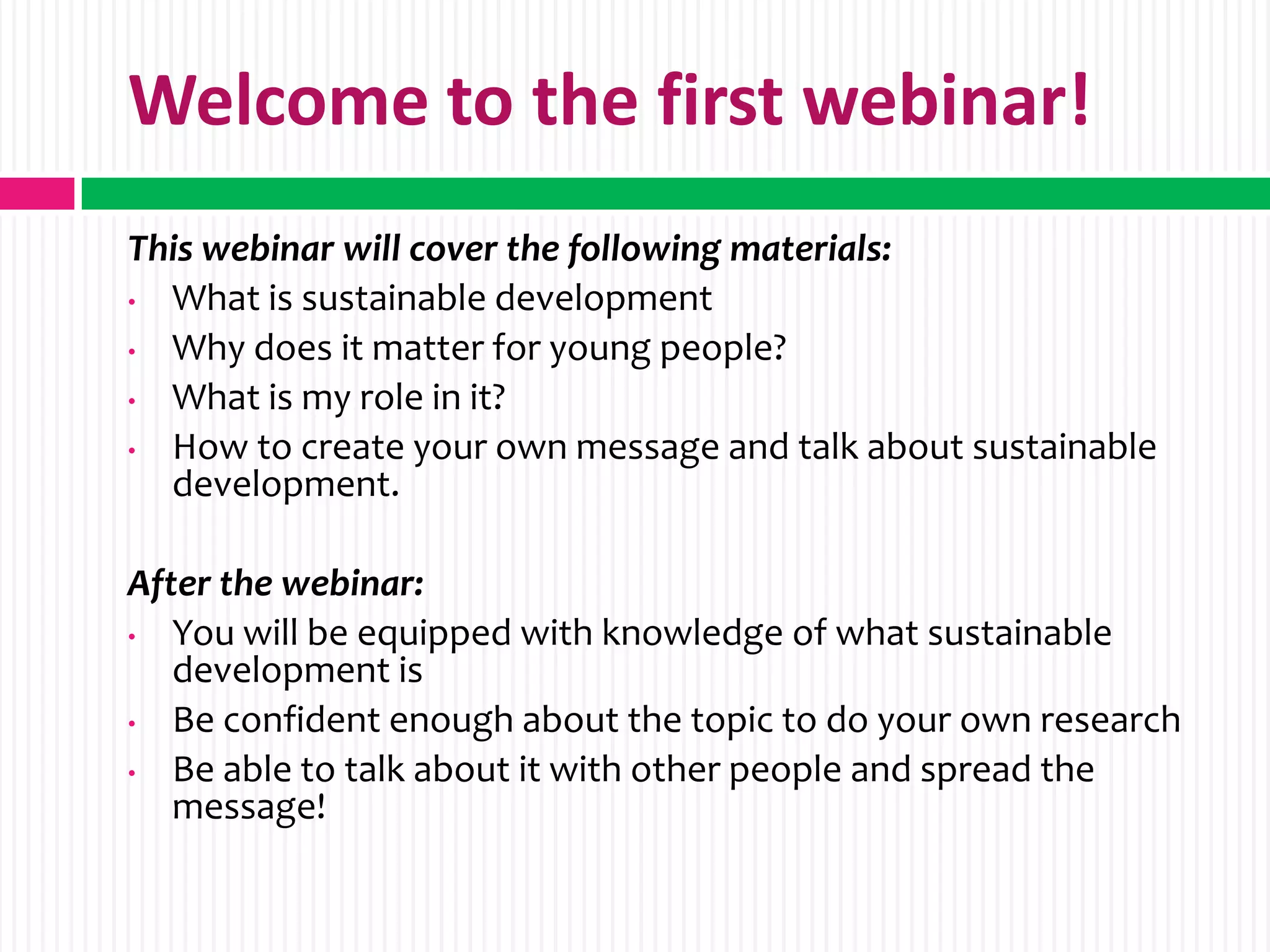 Welcome to the first webinar!
This webinar will cover the following materials:
• What is sustainable development
• Why does it matter for young people?
• What is my role in it?
• How to create your own message and talk about sustainable
  development.

After the webinar:
•  You will be equipped with knowledge of what sustainable
   development is
•  Be confident enough about the topic to do your own research
•  Be able to talk about it with other people and spread the
   message!
 