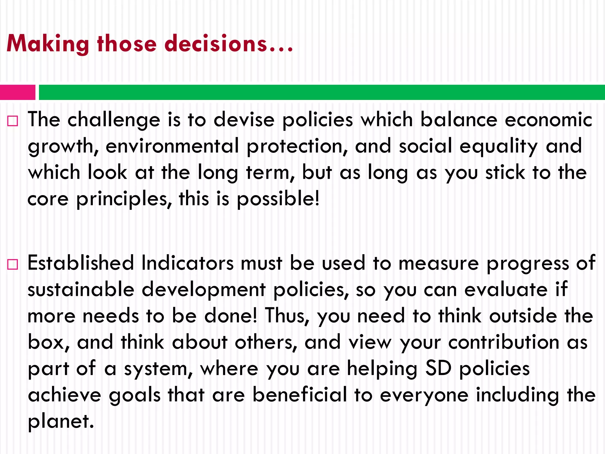 Making those decisions…

   The challenge is to devise policies which balance economic
    growth, environmental protection, and social equality and
    which look at the long term, but as long as you stick to the
    core principles, this is possible!

   Established Indicators must be used to measure progress of
    sustainable development policies, so you can evaluate if
    more needs to be done! Thus, you need to think outside the
    box, and think about others, and view your contribution as
    part of a system, where you are helping SD policies
    achieve goals that are beneficial to everyone including the
    planet.
 