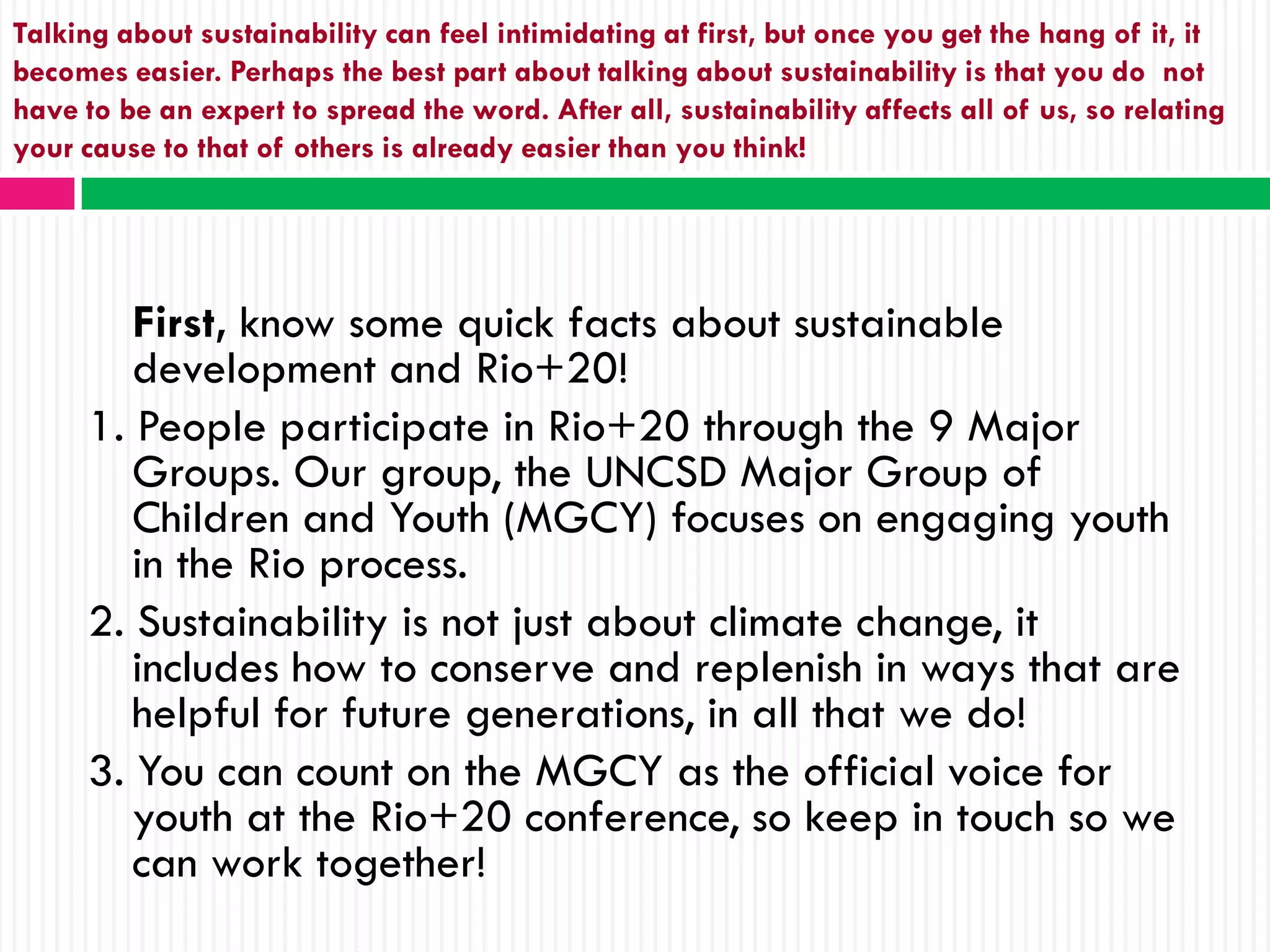 Talking about sustainability can feel intimidating at first, but once you get the hang of it, it
becomes easier. Perhaps the best part about talking about sustainability is that you do not
have to be an expert to spread the word. After all, sustainability affects all of us, so relating
your cause to that of others is already easier than you think!




        First, know some quick facts about sustainable
        development and Rio+20!
     1. People participate in Rio+20 through the 9 Major
        Groups. Our group, the UNCSD Major Group of
        Children and Youth (MGCY) focuses on engaging youth
        in the Rio process.
     2. Sustainability is not just about climate change, it
        includes how to conserve and replenish in ways that are
        helpful for future generations, in all that we do!
     3. You can count on the MGCY as the official voice for
        youth at the Rio+20 conference, so keep in touch so we
        can work together!
 