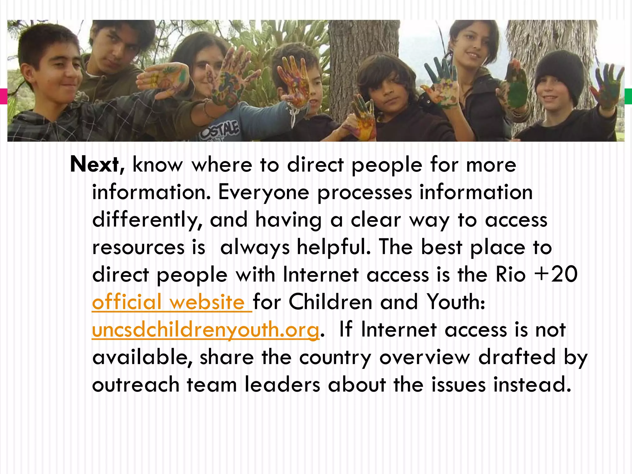 Next, know where to direct people for more
 information. Everyone processes information
 differently, and having a clear way to access
 resources is always helpful. The best place to
 direct people with Internet access is the Rio +20
 official website for Children and Youth:
 uncsdchildrenyouth.org. If Internet access is not
 available, share the country overview drafted by
 outreach team leaders about the issues instead.
 