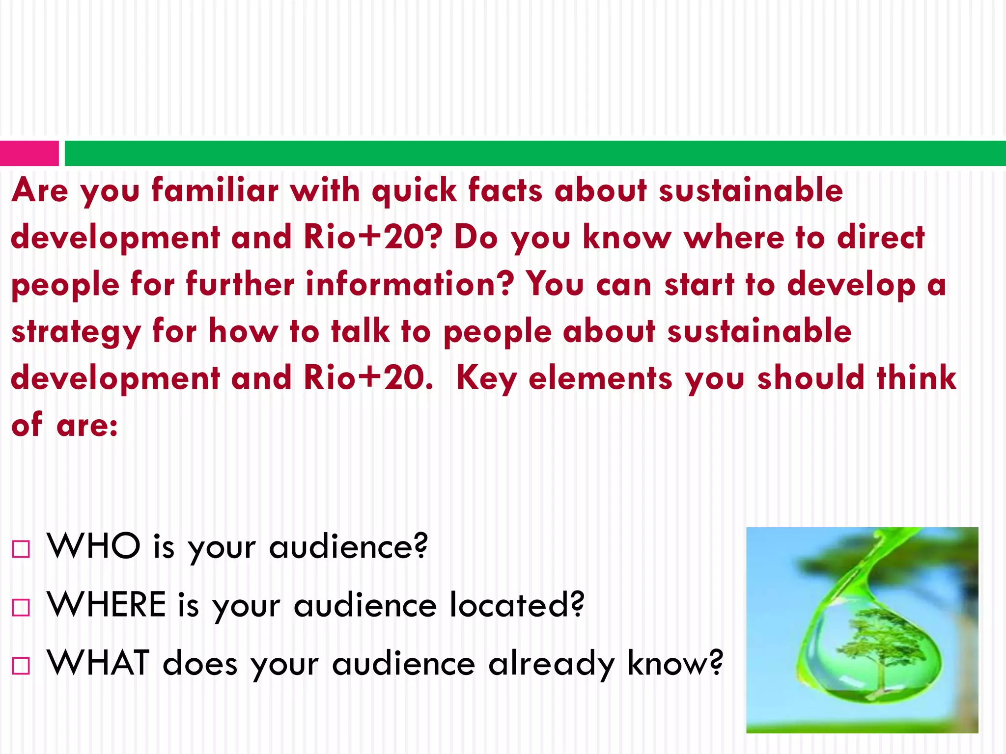Are you familiar with quick facts about sustainable
development and Rio+20? Do you know where to direct
people for further information? You can start to develop a
strategy for how to talk to people about sustainable
development and Rio+20. Key elements you should think
of are:


   WHO is your audience?
   WHERE is your audience located?
   WHAT does your audience already know?
 