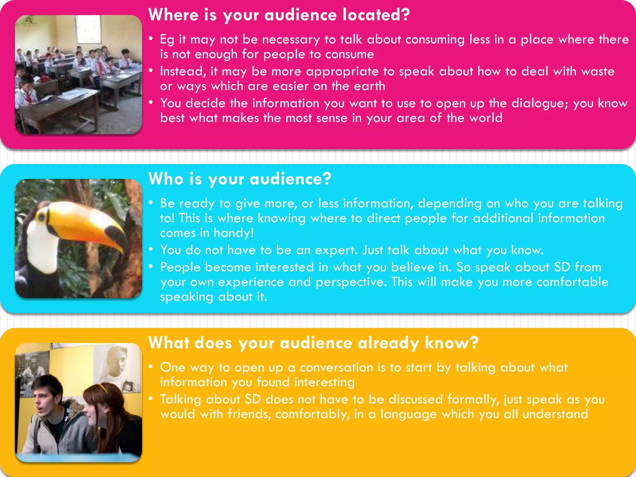 Where is your audience located?
• Eg it may not be necessary to talk about consuming less in a place where there
  is not enough for people to consume
• Instead, it may be more appropriate to speak about how to deal with waste
  or ways which are easier on the earth
• You decide the information you want to use to open up the dialogue; you know
  best what makes the most sense in your area of the world



Who is your audience?
• Be ready to give more, or less information, depending on who you are talking
  to! This is where knowing where to direct people for additional information
  comes in handy!
• You do not have to be an expert. Just talk about what you know.
• People become interested in what you believe in. So speak about SD from
  your own experience and perspective. This will make you more comfortable
  speaking about it.


What does your audience already know?
• One way to open up a conversation is to start by talking about what
  information you found interesting
• Talking about SD does not have to be discussed formally, just speak as you
  would with friends, comfortably, in a language which you all understand
 