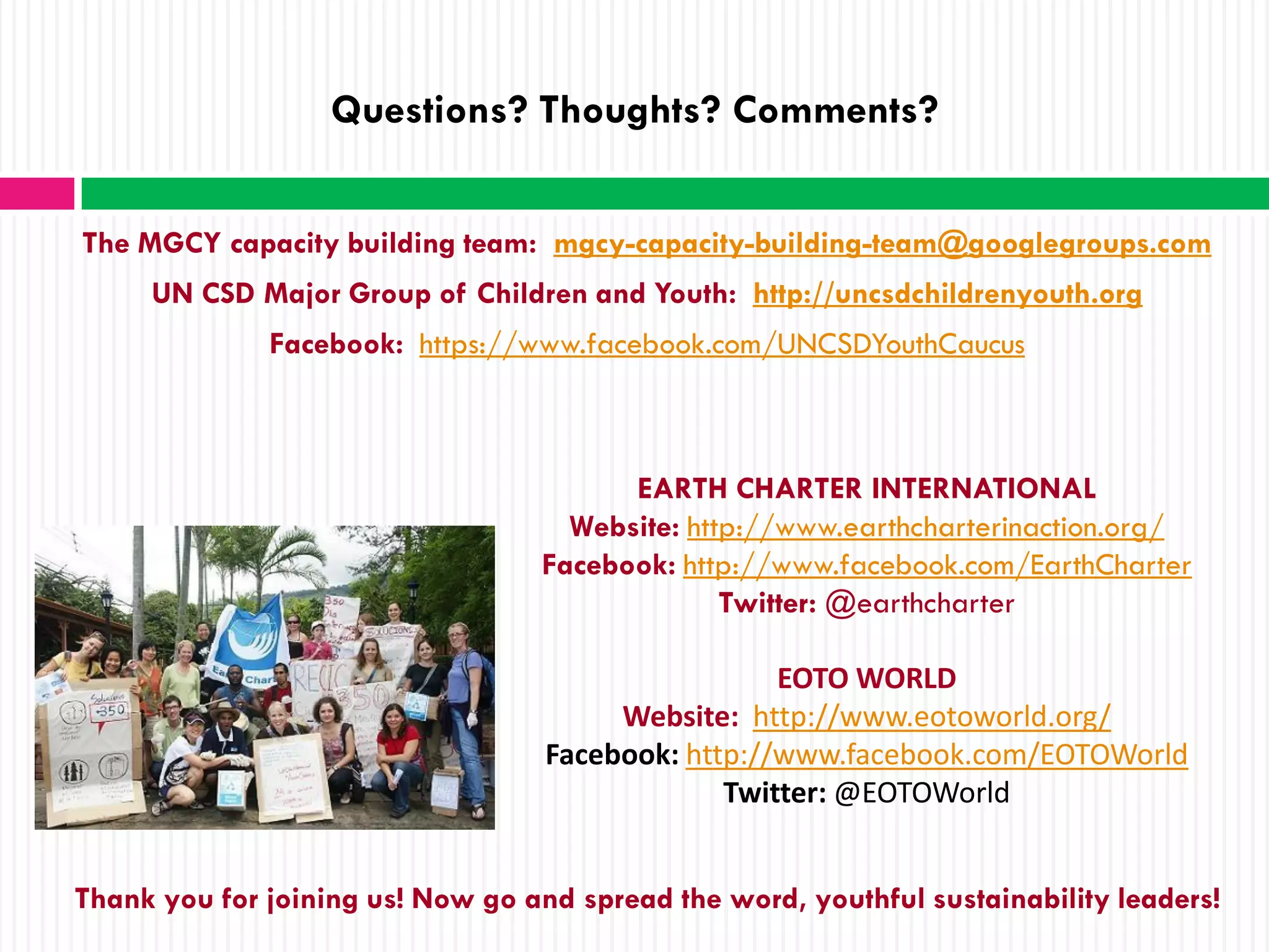 Questions? Thoughts? Comments?


The MGCY capacity building team: mgcy-capacity-building-team@googlegroups.com
     UN CSD Major Group of Children and Youth: http://uncsdchildrenyouth.org
              Facebook: https://www.facebook.com/UNCSDYouthCaucus



                                         EARTH CHARTER INTERNATIONAL
                                     Website: http://www.earthcharterinaction.org/
                                   Facebook: http://www.facebook.com/EarthCharter
                                                 Twitter: @earthcharter

                                                    EOTO WORLD
                                        Website: http://www.eotoworld.org/
                                   Facebook: http://www.facebook.com/EOTOWorld
                                                Twitter: @EOTOWorld


Thank you for joining us! Now go and spread the word, youthful sustainability leaders!
 