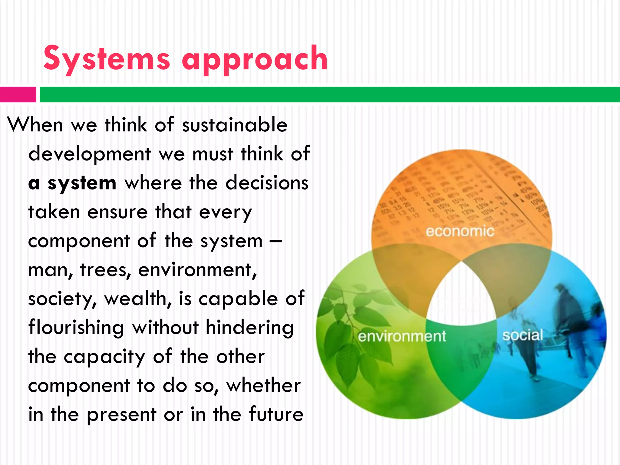 Systems approach
When we think of sustainable
 development we must think of
 a system where the decisions
 taken ensure that every
 component of the system –
 man, trees, environment,
 society, wealth, is capable of
 flourishing without hindering
 the capacity of the other
 component to do so, whether
 in the present or in the future
 