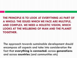 THE PRINCIPLE IS TO LOOK AT EVERYTHING AS PART OF
A WHOLE: THE ISSUES WHICH WE FACE ARE MULTIPLE,
AND COMPLEX. WE NEED A HOLISTIC VISION, WHICH
LOOKS AT THE WELLBEING OF MAN AND THE PLANET
TOGETHER.


The approach towards sustainable development should
encompass all aspects and take into consideration the
fact that everything is connected: across generations
and across countries (and communities etc)
 