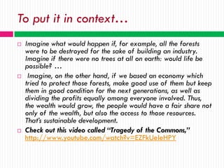 To put it in context…
   Imagine what would happen if, for example, all the forests
    were to be destroyed for the sake of building an industry.
    Imagine if there were no trees at all on earth: would life be
    possible? …
    Imagine, on the other hand, if we based an economy which
    tried to protect those forests, make good use of them but keep
    them in good condition for the next generations, as well as
    dividing the profits equally among everyone involved. Thus,
    the wealth would grow, the people would have a fair share not
    only of the wealth, but also the access to those resources.
    That’s sustainable development.
   Check out this video called “Tragedy of the Commons,”
    http://www.youtube.com/watch?v=EZFkUeleHPY
 
