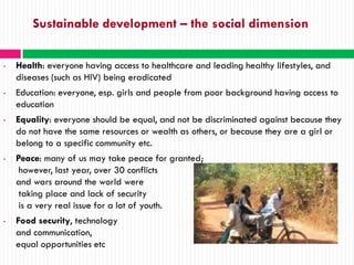 Sustainable development – the social dimension

•   Health: everyone having access to healthcare and leading healthy lifestyles, and
    diseases (such as HIV) being eradicated
•   Education: everyone, esp. girls and people from poor background having access to
    education
•   Equality: everyone should be equal, and not be discriminated against because they
    do not have the same resources or wealth as others, or because they are a girl or
    belong to a specific community etc.
•   Peace: many of us may take peace for granted;
     however, last year, over 30 conflicts
    and wars around the world were
     taking place and lack of security
     is a very real issue for a lot of youth.
•   Food security, technology
    and communication,
    equal opportunities etc
 