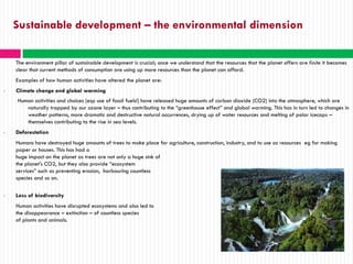 Sustainable development – the environmental dimension

    The environment pillar of sustainable development is crucial; once we understand that the resources that the planet offers are finite it becomes
    clear that current methods of consumption are using up more resources than the planet can afford.
    Examples of how human activities have altered the planet are:
•   Climate change and global warming
    Human activities and choices (esp use of fossil fuels!) have released huge amounts of carbon dioxide (CO2) into the atmosphere, which are
       naturally trapped by our ozone layer – thus contributing to the “greenhouse effect” and global warming. This has in turn led to changes in
       weather patterns, more dramatic and destructive natural occurrences, drying up of water resources and melting of polar icecaps –
       themselves contributing to the rise in sea levels.
•   Deforestation
    Humans have destroyed huge amounts of trees to make place for agriculture, construction, industry, and to use as resources eg for making
    paper or houses. This has had a
    huge impact on the planet as trees are not only a huge sink of
    the planet’s CO2, but they also provide “ecosystem
    services” such as preventing erosion, harbouring countless
    species and so on.

•   Loss of biodiversity
    Human activities have disrupted ecosystems and also led to
    the disappearance – extinction – of countless species
    of plants and animals.
 