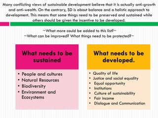 Many conflicting views of sustainable development believe that it is actually anti-growth
  and anti-wealth. On the contrary, SD is about balance and a holistic approach to
 development. This means that some things need to be preserved and sustained while
                 others should be given the incentive to be developed.

                     ~What more could be added to this list?~
             ~What can be improved? What things need to be protected?~



            What needs to be                          What needs to be
              sustained                                 developed.
        •   People and cultures                   •   Quality of life
        •   Natural Resources                     •   Justice and social equality
                                                  •    Equal opportunity
        •   Biodiversity                          •    Institutions
        •   Environment and                       •    Culture of sustainability
            Ecosystems                            •    Fair income
                                                  •    Dialogue and Communication
 