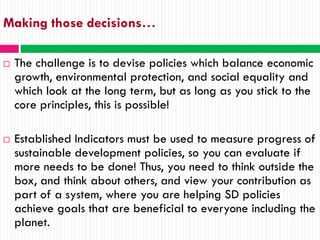 Making those decisions…

   The challenge is to devise policies which balance economic
    growth, environmental protection, and social equality and
    which look at the long term, but as long as you stick to the
    core principles, this is possible!

   Established Indicators must be used to measure progress of
    sustainable development policies, so you can evaluate if
    more needs to be done! Thus, you need to think outside the
    box, and think about others, and view your contribution as
    part of a system, where you are helping SD policies
    achieve goals that are beneficial to everyone including the
    planet.
 