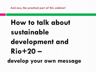 And now, the practical part of this webinar!




 How to talk about
 sustainable
 development and
 Rio+20 –
develop your own message
 