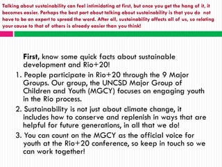 Talking about sustainability can feel intimidating at first, but once you get the hang of it, it
becomes easier. Perhaps the best part about talking about sustainability is that you do not
have to be an expert to spread the word. After all, sustainability affects all of us, so relating
your cause to that of others is already easier than you think!




        First, know some quick facts about sustainable
        development and Rio+20!
     1. People participate in Rio+20 through the 9 Major
        Groups. Our group, the UNCSD Major Group of
        Children and Youth (MGCY) focuses on engaging youth
        in the Rio process.
     2. Sustainability is not just about climate change, it
        includes how to conserve and replenish in ways that are
        helpful for future generations, in all that we do!
     3. You can count on the MGCY as the official voice for
        youth at the Rio+20 conference, so keep in touch so we
        can work together!
 