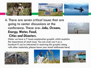 4. There are seven critical issues that are
  going to center discussions at the
  conference. These are: Jobs, Oceans,
  Energy, Water, Food,
   Cities and Disasters.
  (Note: we have a 7 issues explanation graphic which explains
  the importance of each issue. You can even use it as a
  handout! If you’re interested in receiving this graphic along
  with other materials, please leave your email addresses here)
 