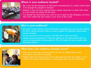 Where is your audience located?
• Eg it may not be necessary to talk about consuming less in a place where there
  is not enough for people to consume
• Instead, it may be more appropriate to speak about how to deal with waste
  or ways which are easier on the earth
• You decide the information you want to use to open up the dialogue; you know
  best what makes the most sense in your area of the world



Who is your audience?
• Be ready to give more, or less information, depending on who you are talking
  to! This is where knowing where to direct people for additional information
  comes in handy!
• You do not have to be an expert. Just talk about what you know.
• People become interested in what you believe in. So speak about SD from
  your own experience and perspective. This will make you more comfortable
  speaking about it.


What does your audience already know?
• One way to open up a conversation is to start by talking about what
  information you found interesting
• Talking about SD does not have to be discussed formally, just speak as you
  would with friends, comfortably, in a language which you all understand
 