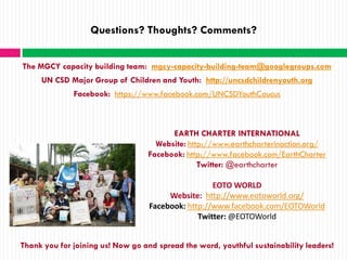 Questions? Thoughts? Comments?


The MGCY capacity building team: mgcy-capacity-building-team@googlegroups.com
     UN CSD Major Group of Children and Youth: http://uncsdchildrenyouth.org
              Facebook: https://www.facebook.com/UNCSDYouthCaucus



                                         EARTH CHARTER INTERNATIONAL
                                     Website: http://www.earthcharterinaction.org/
                                   Facebook: http://www.facebook.com/EarthCharter
                                                 Twitter: @earthcharter

                                                    EOTO WORLD
                                        Website: http://www.eotoworld.org/
                                   Facebook: http://www.facebook.com/EOTOWorld
                                                Twitter: @EOTOWorld


Thank you for joining us! Now go and spread the word, youthful sustainability leaders!
 