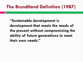 The Brundtland Definition (1987)

 “Sustainable development is
 development that meets the needs of
 the present without compromising the
 ability of future generations to meet
 their own needs.”
 