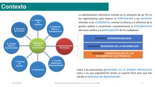 12/11/2015 Dirección General de Tecnologías de la Información / INAI 2
Contexto
8. Servicios
de Archivo
3. Administración
Electrónica
6. Control
de
Acceso
7. Control
Físico y
Conservación
1. Política
de
Gestión
2. Gobierno
Abierto y
Transparencia
5. Valoración
5. Control
intelectual y
de
representació
n
Modelo de
Gestión
Documental
4. Control
Intelectual y
Representación
G03/D01/G. INTEROPERABILIDAD
G03/D02/G. SEGURIDAD DE LA INFORMACIÓN
G03/D03/G. ADMINISTRACIÓN DE LOS
DOCUMENTOS ELECTRÓNICOS
La administración electrónica consiste en la utilización de las TIC en
las organizaciones para mejorar la información y los servicios
ofrecidos a los ciudadanos, orientar la eficacia y la eficiencia de la
gestión publica e incrementar sustantivamente la transparencia
del sector público y la participación de los ciudadanos.
Cubre a los documentos generados en el ámbito electrónico
como a los que originalmente tenían un soporte físico pero que han
sufrido un proceso de digitalización
 